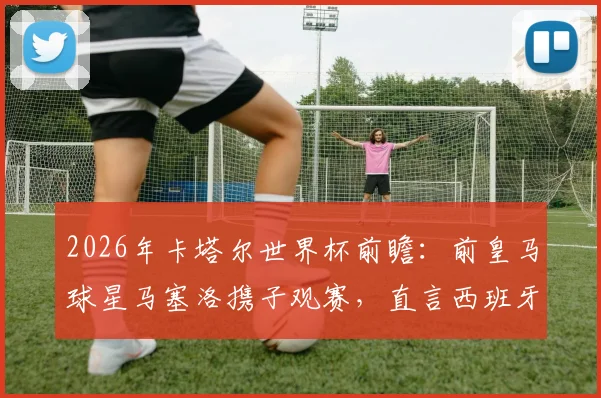 2026年卡塔尔世界杯前瞻:前皇马球星马塞洛携子观赛,直言西班牙队是冠军热门,解析对决看点