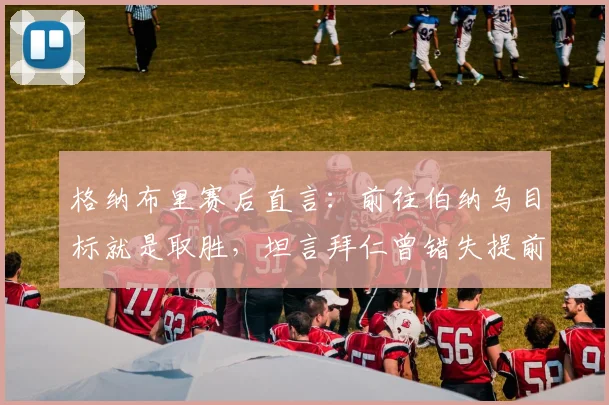 格纳布里赛后直言：前往伯纳乌目标就是取胜，坦言拜仁曾错失提前终结皇马良机，2026关键战回顾