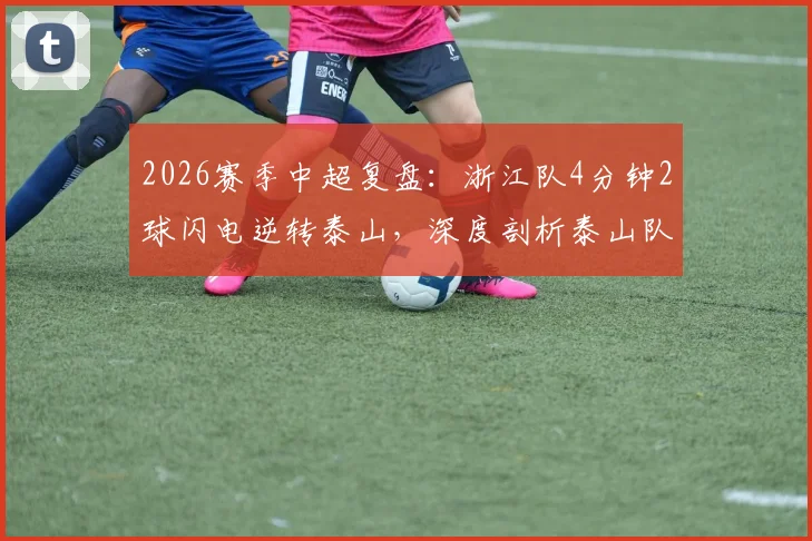 2026赛季中超复盘：浙江队4分钟2球闪电逆转泰山，深度剖析泰山队防线崩盘瞬间