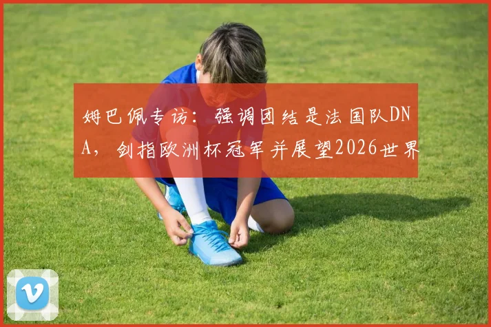 姆巴佩专访：强调团结是法国队DNA，剑指欧洲杯冠军并展望2026世界杯征程