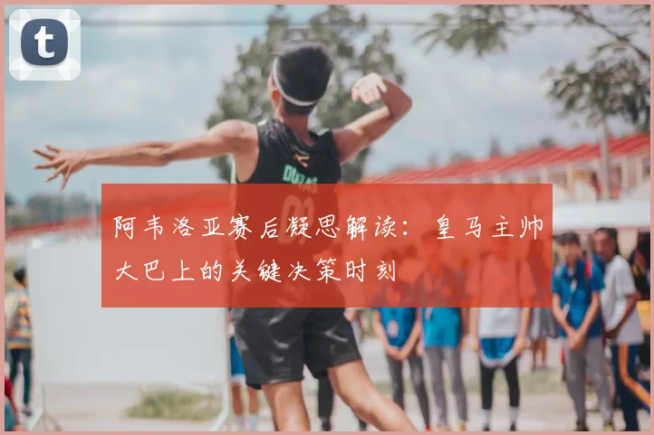 阿韦洛亚赛后凝思解读：皇马主帅大巴上的关键决策时刻