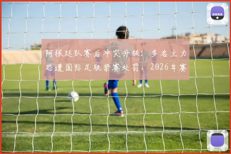 阿根廷队赛后冲突升级:多名主力恐遭国际足联禁赛处罚,2026年赛事前景蒙上阴影