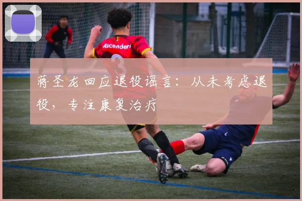 蒋圣龙回应退役谣言:从未考虑退役,专注康复治疗