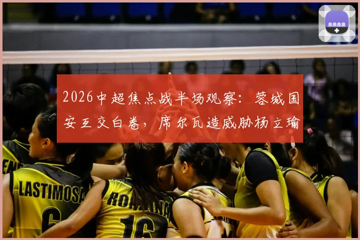 2026中超焦点战半场观察：蓉城国安互交白卷，席尔瓦造威胁杨立瑜中横梁解析