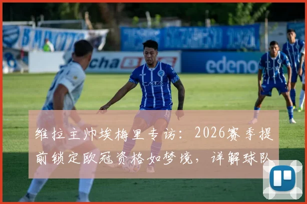 维拉主帅埃梅里专访：2026赛季提前锁定欧冠资格如梦境，详解球队重心转向欧联杯决赛备战策略