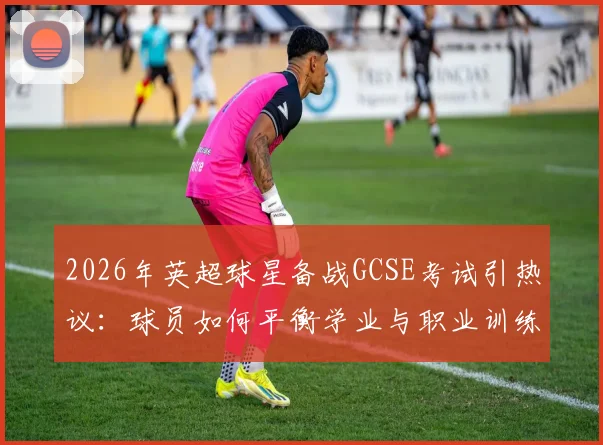 2026年英超球星备战GCSE考试引热议：球员如何平衡学业与职业训练？深度剖析道曼事件