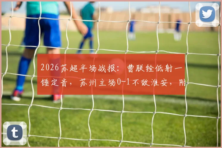 2026苏超半场战报:曹朕铨低射一锤定音,苏州主场0-1不敌淮安,附联赛最新积分榜与球队分析