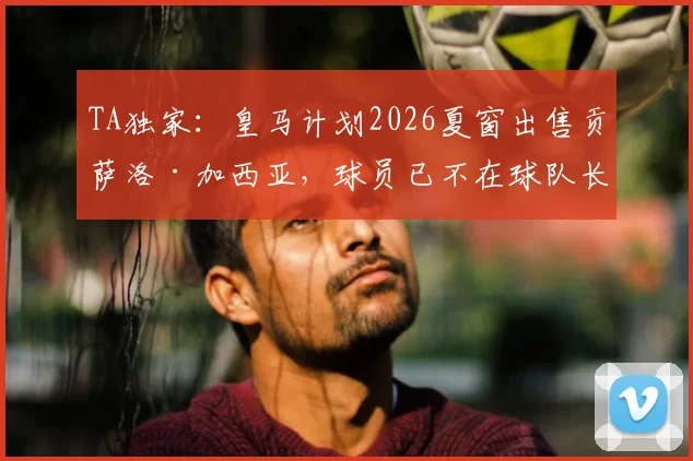 TA独家：皇马计划2026夏窗出售贡萨洛·加西亚，球员已不在球队长期规划内