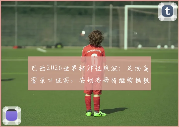 巴西2026世界杯帅位风波：足协高管亲口证实，安切洛蒂将继续执教桑巴军团，备战计划正式启动