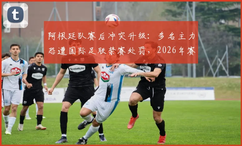 阿根廷队赛后冲突升级：多名主力恐遭国际足联禁赛处罚，2026年赛事前景蒙上阴影