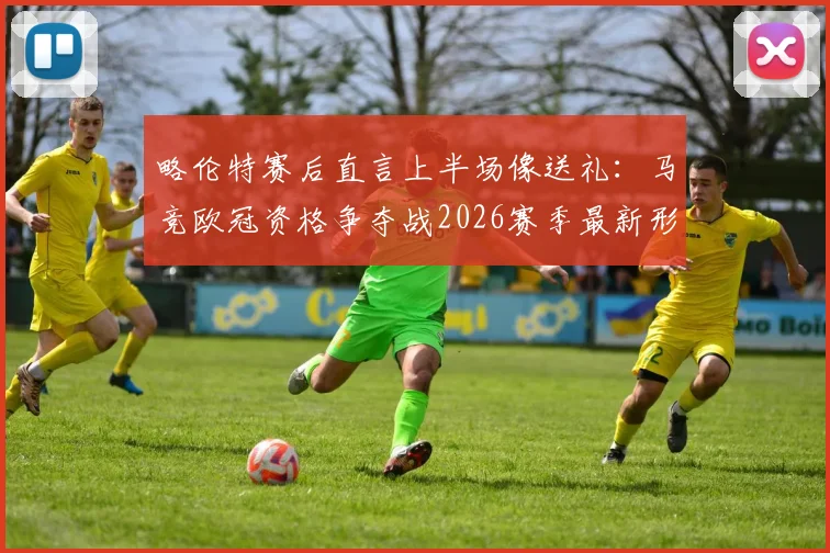 略伦特赛后直言上半场像送礼：马竞欧冠资格争夺战2026赛季最新形势与前景分析