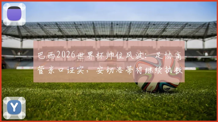 巴西2026世界杯帅位风波：足协高管亲口证实，安切洛蒂将继续执教桑巴军团，备战计划正式启动