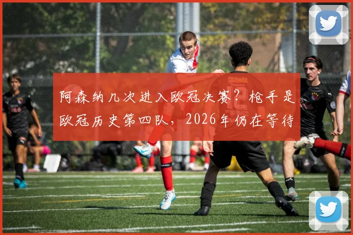 阿森纳几次进入欧冠决赛?枪手是欧冠历史第四队,2026年仍在等待首个冠军