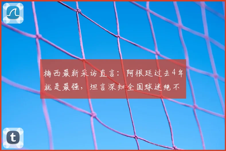 梅西最新采访直言：阿根廷过去4年就是最强，坦言深知全国球迷绝不想看到我们输给英格兰