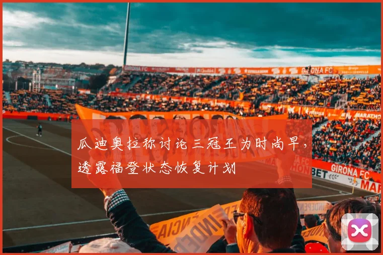 瓜迪奥拉称讨论三冠王为时尚早,透露福登状态恢复计划