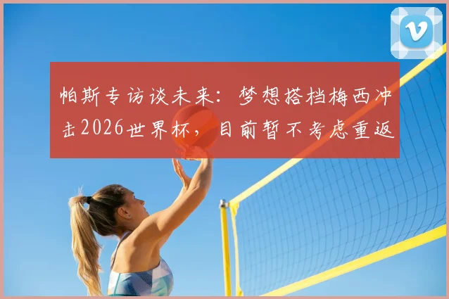 帕斯专访谈未来：梦想搭档梅西冲击2026世界杯，目前暂不考虑重返皇马