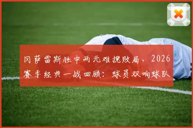 冈萨雷斯独中两元难挽败局,2026赛季经典一战回顾:球员双响球队却输球原因深度分析