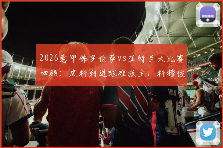 2026意甲佛罗伦萨vs亚特兰大比赛回顾：皮科利进球难救主，科穆佐乌龙送礼，双方1-1握手言和