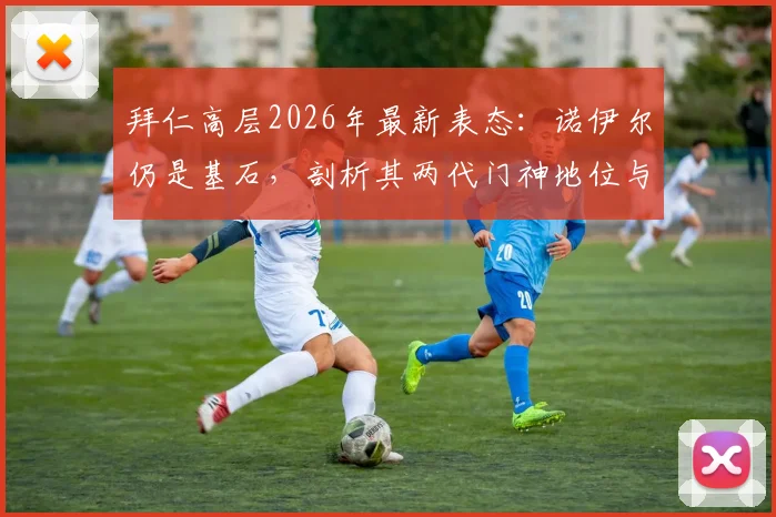 拜仁高层2026年最新表态：诺伊尔仍是基石，剖析其两代门神地位与欧洲难寻的门将储备