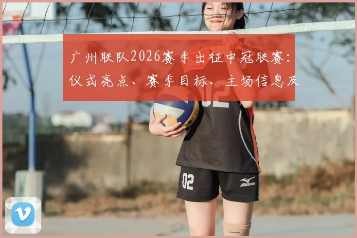 广州联队2026赛季出征中冠联赛:仪式亮点、赛季目标、主场信息及球迷观赛指南全解析