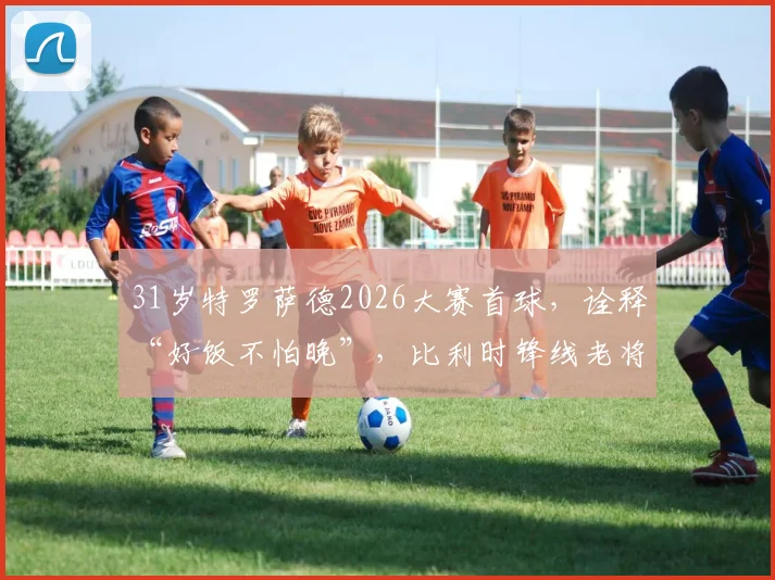 31岁特罗萨德2026大赛首球,诠释“好饭不怕晚”,比利时锋线老将终破茧