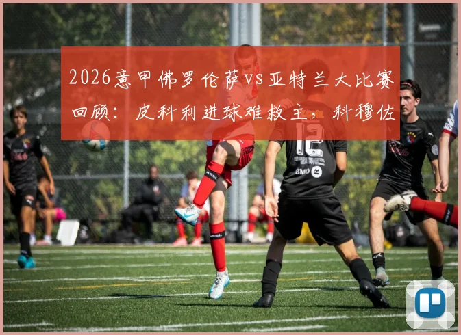 2026意甲佛罗伦萨vs亚特兰大比赛回顾:皮科利进球难救主,科穆佐乌龙送礼,双方1-1握手言和