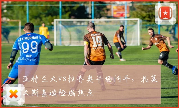 亚特兰大vs拉齐奥半场闷平，扎莱夫斯基造险成焦点