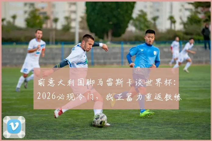 前意大利国脚马雷斯卡谈世界杯：2026必现冷门，我正蓄力重返教练岗位