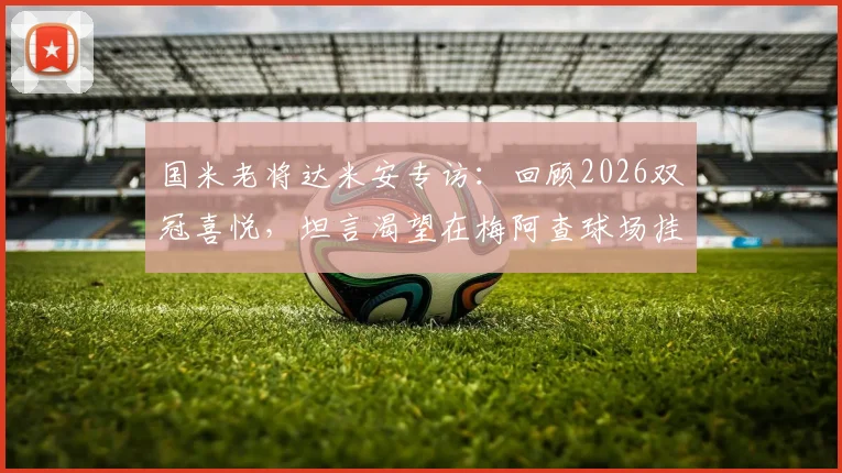 国米老将达米安专访：回顾2026双冠喜悦，坦言渴望在梅阿查球场挂靴