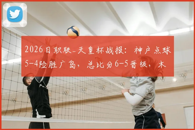 2026日职联_天皇杯战报：神户点球5-4险胜广岛，总比分6-5晋级，木下康介失点惊魂