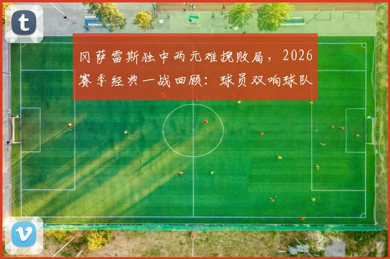冈萨雷斯独中两元难挽败局，2026赛季经典一战回顾：球员双响球队却输球原因深度分析