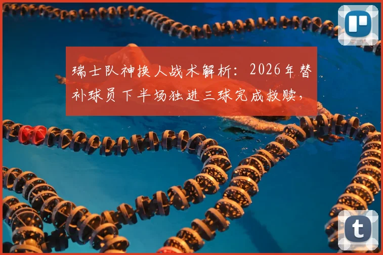 瑞士队神换人战术解析:2026年替补球员下半场独进三球完成救赎,上轮乌龙罪人如何变身英雄?