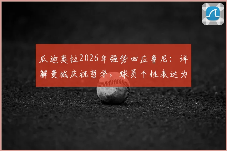 瓜迪奥拉2026年强势回应鲁尼:详解曼城庆祝哲学,球员个性表达为何不容干涉?
