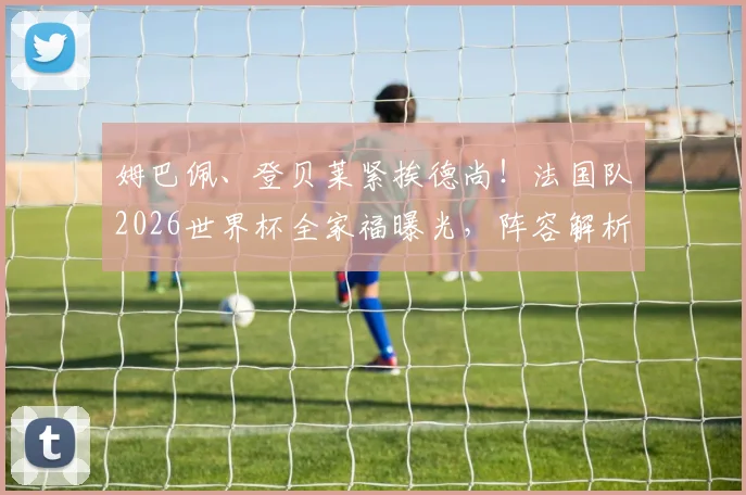 姆巴佩、登贝莱紧挨德尚!法国队2026世界杯全家福曝光,阵容解析与战术前瞻