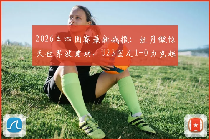 2026年四国赛最新战报：杜月徵惊天世界波建功，U23国足1-0力克越南队，最终收获赛事亚军