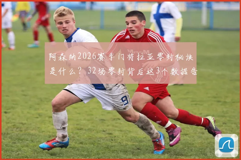 阿森纳2026赛季门将拉亚零封秘诀是什么?32场零封背后这3个数据告诉你!