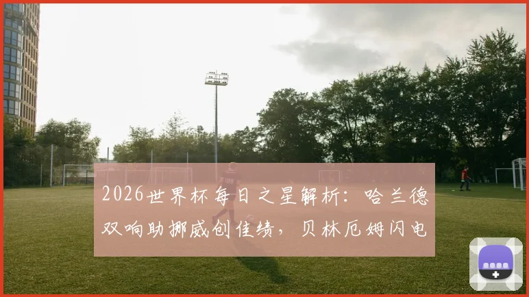 2026世界杯每日之星解析：哈兰德双响助挪威创佳绩，贝林厄姆闪电梅开二度成焦点