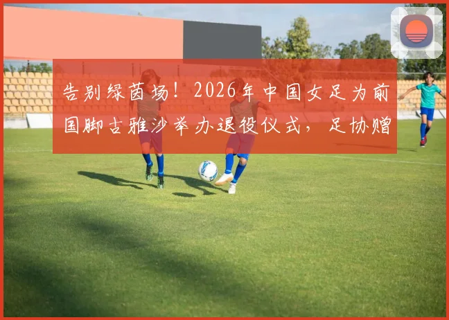 告别绿茵场！2026年中国女足为前国脚古雅沙举办退役仪式，足协赠纪念战袍引全场动容