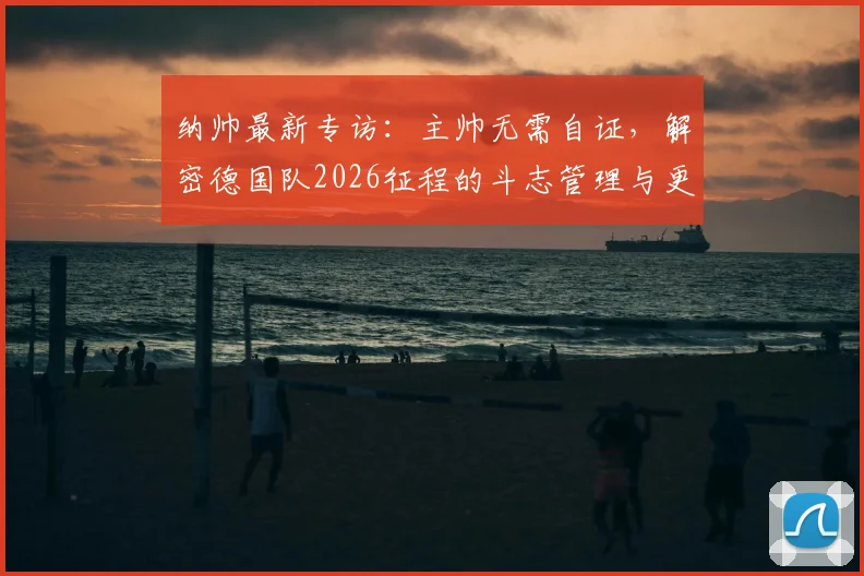 纳帅最新专访：主帅无需自证，解密德国队2026征程的斗志管理与更衣室哲学