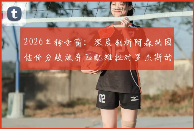 2026年转会窗：深度剖析阿森纳因估价分歧放弃匹配维拉对罗杰斯的报价，背后原因解析