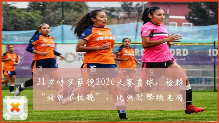 31岁特罗萨德2026大赛首球，诠释“好饭不怕晚”，比利时锋线老将终破茧