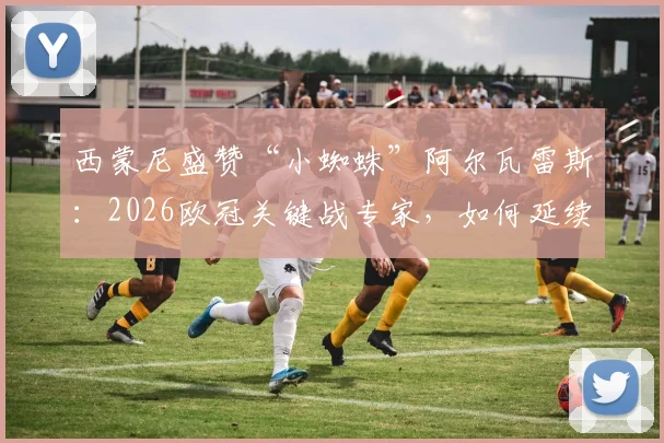 西蒙尼盛赞“小蜘蛛”阿尔瓦雷斯：2026欧冠关键战专家，如何延续高光状态成胜负手？