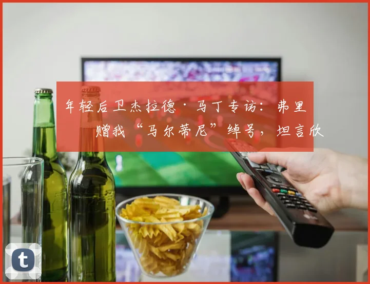 年轻后卫杰拉德·马丁专访：弗里克赠我“马尔蒂尼”绰号，坦言欣赏阿尔瓦雷斯，2026赛季备受期待