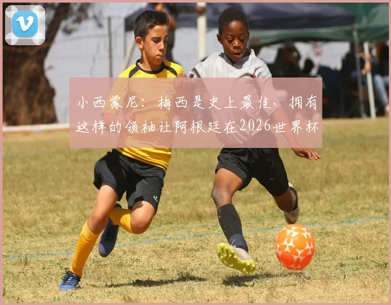 小西蒙尼：梅西是史上最佳，拥有这样的领袖让阿根廷在2026世界杯占尽先机