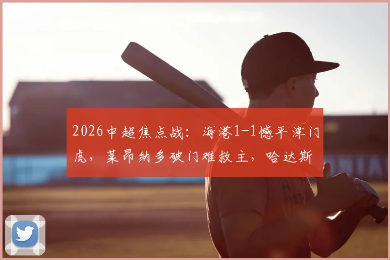 2026中超焦点战：海港1-1憾平津门虎，莱昂纳多破门难救主，哈达斯点射抢分！