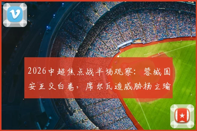 2026中超焦点战半场观察:蓉城国安互交白卷,席尔瓦造威胁杨立瑜中横梁解析