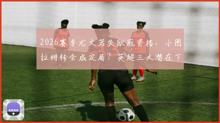 2026赛季尤文若失欧冠资格，小图拉姆转会成定局？英超三大潜在下家浮出水面