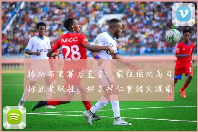 格纳布里赛后直言：前往伯纳乌目标就是取胜，坦言拜仁曾错失提前终结皇马良机，2026关键战回顾