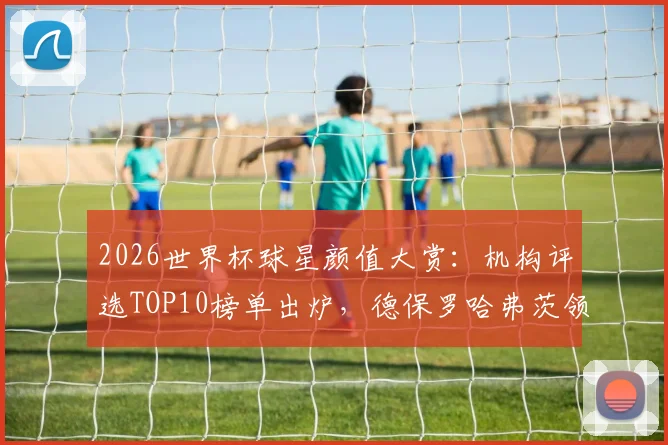 2026世界杯球星颜值大赏：机构评选TOP10榜单出炉，德保罗哈弗茨领衔，C罗排名引热议